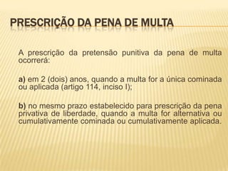 PRESCRIÇÃO DA PENA DE MULTA

 A prescrição da pretensão punitiva da pena de multa
 ocorrerá:

 a) em 2 (dois) anos, quando a multa for a única cominada
 ou aplicada (artigo 114, inciso I);

 b) no mesmo prazo estabelecido para prescrição da pena
 privativa de liberdade, quando a multa for alternativa ou
 cumulativamente cominada ou cumulativamente aplicada.
 