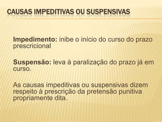 CAUSAS IMPEDITIVAS OU SUSPENSIVAS


 Impedimento: inibe o início do curso do prazo
 prescricional

 Suspensão: leva à paralização do prazo já em
 curso.

 As causas impeditivas ou suspensivas dizem
 respeito à prescrição da pretensão punitiva
 propriamente dita.
 