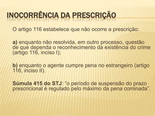 INOCORRÊNCIA DA PRESCRIÇÃO
 O artigo 116 estabelece que não ocorre a prescrição:

 a) enquanto não resolvida, em outro processo, questão
 de que dependa o reconhecimento da existência do crime
 (artigo 116, inciso I);

 b) enquanto o agente cumpre pena no estrangeiro (artigo
 116, inciso II).

 Súmula 415 do STJ: “o período de suspensão do prazo
 prescricional é regulado pelo máximo da pena cominada”.
 