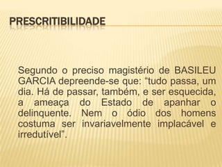 PRESCRITIBILIDADE



 Segundo o preciso magistério de BASILEU
 GARCIA depreende-se que: “tudo passa, um
 dia. Há de passar, também, e ser esquecida,
 a ameaça do Estado de apanhar o
 delinquente. Nem o ódio dos homens
 costuma ser invariavelmente implacável e
 irredutível”.
 