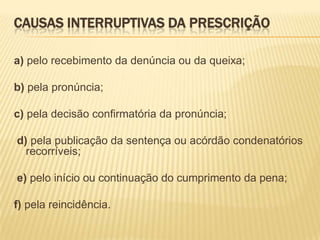 CAUSAS INTERRUPTIVAS DA PRESCRIÇÃO

a) pelo recebimento da denúncia ou da queixa;

b) pela pronúncia;

c) pela decisão confirmatória da pronúncia;

d) pela publicação da sentença ou acórdão condenatórios
  recorríveis;

e) pelo início ou continuação do cumprimento da pena;

f) pela reincidência.
 