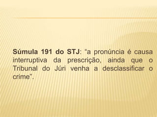 Súmula 191 do STJ: “a pronúncia é causa
interruptiva da prescrição, ainda que o
Tribunal do Júri venha a desclassificar o
crime”.
 