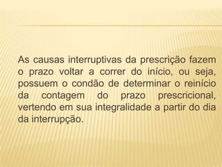 As causas interruptivas da prescrição fazem
o prazo voltar a correr do início, ou seja,
possuem o condão de determinar o reinício
da contagem do prazo prescricional,
vertendo em sua integralidade a partir do dia
da interrupção.
 