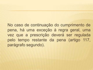 No caso de continuação do cumprimento de
pena, há uma exceção à regra geral, uma
vez que a prescrição deverá ser regulada
pelo tempo restante da pena (artigo 117,
parágrafo segundo).
 
