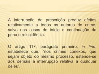 A interrupção da prescrição produz efeitos
relativamente a todos os autores do crime,
salvo nos casos de início e continuação da
pena e reincidência.

O artigo 117, parágrafo primeiro, in fine,
estabelece que: “nos crimes conexos, que
sejam objeto do mesmo processo, estende-se
aos demais a interrupção relativa a qualquer
deles”.
 