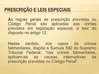 PRESCRIÇÃO E LEIS ESPECIAIS
 As regras gerais de prescrição previstas no
 Código Penal são aplicadas aos crimes
 previstos em legislação especial, a teor do
 disposto no artigo 12.

 Nesse sentido, nos casos de crimes
 falimentares, dispõe a Súmula 592 do Supremo
 Tribunal Federal: “nos crimes falimentares,
 aplicam-se as causas interruptivas da
 prescrição previstas no Código Penal”.
 