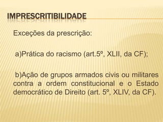 IMPRESCRITIBILIDADE

 Exceções da prescrição:

 a)Prática do racismo (art.5º, XLII, da CF);

  b)Ação de grupos armados civis ou militares
 contra a ordem constitucional e o Estado
 democrático de Direito (art. 5º, XLIV, da CF).
 