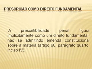 PRESCRIÇÃO COMO DIREITO FUNDAMENTAL




  A      prescritibilidade    penal     figura
 implicitamente como um direito fundamental,
 não se admitindo emenda constitucional
 sobre a matéria (artigo 60, parágrafo quarto,
 inciso IV).
 