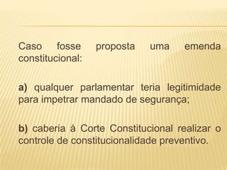 Caso fosse        proposta   uma    emenda
constitucional:

a) qualquer parlamentar teria legitimidade
para impetrar mandado de segurança;

b) caberia à Corte Constitucional realizar o
controle de constitucionalidade preventivo.
 