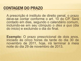CONTAGEM DO PRAZO
 A prescrição é instituto de direito penal, o prazo
 deve-se contar conforme o art. 10 do CP. Será
 contado em dias, segundo o calendário comum,
 incluindo-se em seu cômputo o dies a quo (dia
 do inicio) e excluindo o dia do final.

 Exemplo: O prazo prescricional de dois anos,
 iniciado às cinco horas da tarde do dia 30 de
 novembro de 2011, hoje, irá terminar à meia
 noite do dia 29 de novembro de 2013.
 