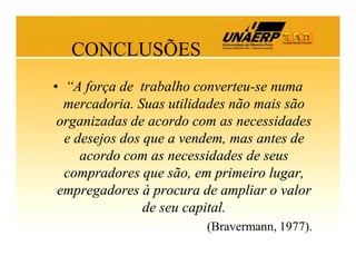 CONCLUSÕES
• “A força de trabalho converteu-se numa
mercadoria. Suas utilidades não mais são
organizadas de acordo com as necessidades
e desejos dos que a vendem, mas antes de
acordo com as necessidades de seus
compradores que são, em primeiro lugar,
empregadores à procura de ampliar o valor
de seu capital.
(Bravermann, 1977).

 