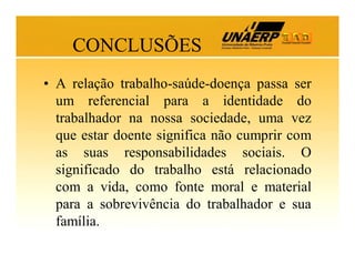 CONCLUSÕES
• A relação trabalho-saúde-doença passa ser
um referencial para a identidade do
trabalhador na nossa sociedade, uma vez
que estar doente significa não cumprir com
as suas responsabilidades sociais. O
significado do trabalho está relacionado
com a vida, como fonte moral e material
para a sobrevivência do trabalhador e sua
família.

 