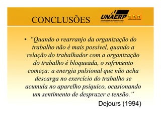 CONCLUSÕES
• “Quando o rearranjo da organização do
trabalho não é mais possível, quando a
relação do trabalhador com a organização
do trabalho é bloqueada, o sofrimento
começa: a energia pulsional que não acha
descarga no exercício do trabalho se
acumula no aparelho psíquico, ocasionando
um sentimento de desprazer e tensão.”
Dejours (1994)

 