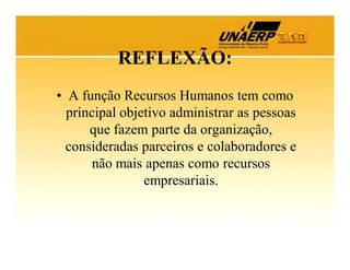 REFLEXÃO:
• A função Recursos Humanos tem como
principal objetivo administrar as pessoas
que fazem parte da organização,
consideradas parceiros e colaboradores e
não mais apenas como recursos
empresariais.

 