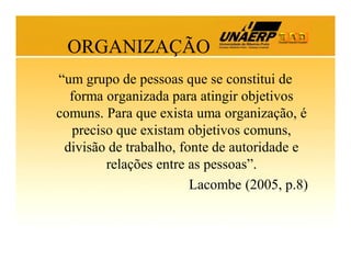 ORGANIZAÇÃO
“um grupo de pessoas que se constitui de
forma organizada para atingir objetivos
comuns. Para que exista uma organização, é
preciso que existam objetivos comuns,
divisão de trabalho, fonte de autoridade e
relações entre as pessoas”.
Lacombe (2005, p.8)

 