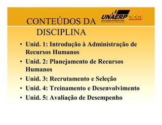 CONTEÚDOS DA
DISCIPLINA
• Unid. 1: Introdução à Administração de
Recursos Humanos
• Unid. 2: Planejamento de Recursos
Humanos
• Unid. 3: Recrutamento e Seleção
• Unid. 4: Treinamento e Desenvolvimento
• Unid. 5: Avaliação de Desempenho

 