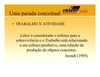 Uma parada conceitual
• TRABALHO X ATIVIDADE
Labor é considerado o esforço para a
sobrevivência e o Trabalho está relacionado
a um esforço produtivo, uma relação de
produção de objetos concretos.
Arendt (1995)

 