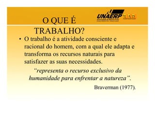 O QUE É
TRABALHO?
• O trabalho é a atividade consciente e
racional do homem, com a qual ele adapta e
transforma os recursos naturais para
satisfazer as suas necessidades.
“representa o recurso exclusivo da
humanidade para enfrentar a natureza”.
Braverman (1977).

 