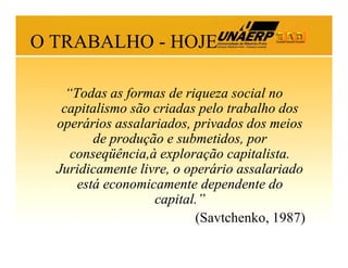 O TRABALHO - HOJE
“Todas as formas de riqueza social no
capitalismo são criadas pelo trabalho dos
operários assalariados, privados dos meios
de produção e submetidos, por
conseqüência,à exploração capitalista.
Juridicamente livre, o operário assalariado
está economicamente dependente do
capital.”
(Savtchenko, 1987)

 