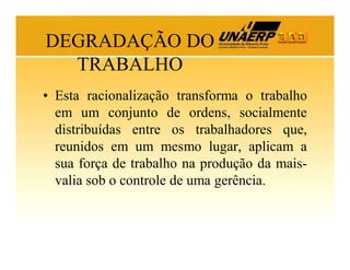 DEGRADAÇÃO DO
TRABALHO
• Esta racionalização transforma o trabalho
em um conjunto de ordens, socialmente
distribuídas entre os trabalhadores que,
reunidos em um mesmo lugar, aplicam a
sua força de trabalho na produção da maisvalia sob o controle de uma gerência.

 