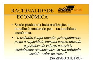 RACIONALIDADE
ECONÔMICA
• Sendo produto da industrialização, o
trabalho é conduzido pela racionalidade
econômica.
• “o trabalho é aqui tomado, principalmente,
como a capacidade humana comercializada
e geradora de valores materiais
socialmente reconhecidos em sua utilidade
social – valor de troca.”
(SAMPAIO et al, 1993)

 