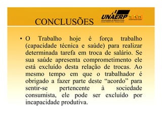 CONCLUSÕES
• O Trabalho hoje é força trabalho
(capacidade técnica e saúde) para realizar
determinada tarefa em troca de salário. Se
sua saúde apresenta comprometimento ele
está excluído desta relação de trocas. Ao
mesmo tempo em que o trabalhador é
obrigado a fazer parte deste “acordo” para
sentir-se
pertencente
à
sociedade
consumista, ele pode ser excluído por
incapacidade produtiva.

 