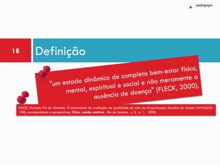 18         Definição


 FLECK, Marcelo Pio de Almeida. O instrumento de avaliação de qualidade de vida da Organização Mundial da Saúde (WHOQOL-
 100): características e perspectivas. Ciênc. saúde coletiva, Rio de Janeiro, v. 5, n. 1, 2000.
 