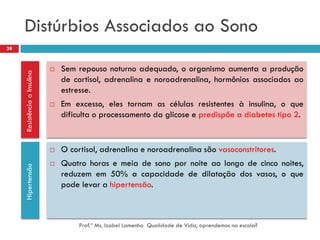 Distúrbios Associados ao Sono
38


                                 Sem repouso noturno adequado, o organismo aumenta a produção
     Resistência a Insulina




                                  de cortisol, adrenalina e noroadrenalina, hormônios associados ao
                                  estresse.
                                 Em excesso, eles tornam as células resistentes à insulina, o que
                                  dificulta o processamento da glicose e predispõe a diabetes tipo 2.


                                 O cortisol, adrenalina e noroadrenalina são vasoconstritores.
                                 Quatro horas e meia de sono por noite ao longo de cinco noites,
     Hipertensão




                                  reduzem em 50% a capacidade de dilatação dos vasos, o que
                                  pode levar a hipertensão.



                                       Prof.ª Ms. Izabel Lamenha Qualidade de Vida, aprendemos na escola?
 