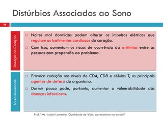 Distúrbios Associados ao Sono
39


                             Noites mal dormidas podem alterar os impulsos elétricos que
     Doenças do Coração




                              regulam os batimentos cardíacos do coração.
                             Com isso, aumentam os riscos de ocorrência da arritmias entre as
                              pessoas com propensão ao problema.




                             Provoca redução nos níveis de CD4, CD8 e células T, os principais
                              agentes de defesa do organismo.
     Baixa Imunidade




                             Dormir pouco pode, portanto, aumentar a vulnerabilidade das
                              doenças infecciosas.



                               Prof.ª Ms. Izabel Lamenha Qualidade de Vida, aprendemos na escola?
 