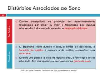 Distúrbios Associados ao Sono
40


                      Causam desequilíbrio na produção dos neurotransmissores
                       responsáveis por ativar ou inibir a transmissão dos impulsos
     Dor Crônica




                       relacionados à dor, além de aumentar a percepção dolorosa.




                      O organismo reduz durante o sono, a síntese de adrenalina, o
                       hormônio do apetite, e aumenta a de leptina, responsável pela
     Obesidade




                       saciedade.
                      Quando uma pessoa se priva de repouso ideal, a fabricação dessas
                       substâncias fica desregulada, o que favorece ao ganho de peso.


                        Prof.ª Ms. Izabel Lamenha Qualidade de Vida, aprendemos na escola?
 