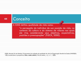44           Conceito
             A OMS definiu qualidade de vida como:
                 “a percepção do individuo de sua posição de vida, no
                 contexto da cultura e do sistema de valores nos quais
                 ele vive, considerando seus objetivos, expectativas,
                 padrões e preocupações” (FLECK, 2000).




FLECK, Marcelo Pio de Almeida. O instrumento de avaliação de qualidade de vida da Organização Mundial da Saúde (WHOQOL-
100): características e perspectivas. Ciênc. saúde coletiva, Rio de Janeiro, v. 5, n. 1, 2000.
 