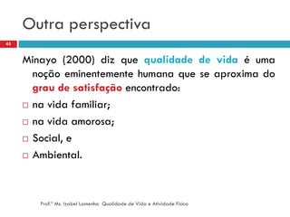 Outra perspectiva
45


     Minayo (2000) diz que qualidade de vida é uma
       noção eminentemente humana que se aproxima do
       grau de satisfação encontrado:
      na vida familiar;

      na vida amorosa;

      Social, e

      Ambiental.




        Prof.ª Ms. Izabel Lamenha Qualidade de Vida e Atividade Física
 