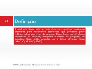 48     Definição
       A atividade física pode ser entendida como qualquer movimento
       produzido pela musculatura esquelética que provoque gasto
       calórico acima dos níveis de repouso. Dessa forma as atividades
       domésticas, no trabalho, transporte e mesmo um programa de
       exercícios físicos estão reunidos sob o termo atividade física
       (ARAÚJO; ARAÚJO, 2000).




     Prof.ª Ms. Izabel Lamenha Qualidade de Vida e Atividade Física
 
