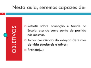 Nesta aula, seremos capazes de:
5




                   Refletir sobre Educação e Saúde na
    OBJETIVOS

                    Escola, usando como ponto de partida
                    nós mesmos.
                   Tomar consciência da adoção de estilos
                    de vida saudáveis e ativos;
                   Praticar(...)
 