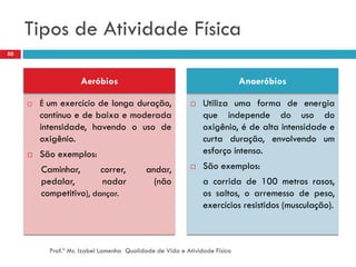 Tipos de Atividade Física
50



                     Aeróbios                                               Anaeróbios

        É um exercício de longa duração,                     Utiliza uma forma de energia
         contínuo e de baixa e moderada                        que independe do uso do
         intensidade, havendo o uso de                         oxigênio, é de alta intensidade e
         oxigênio.                                             curta duração, envolvendo um
        São exemplos:                                         esforço intenso.
         Caminhar,       correr,           andar,             São exemplos:
         pedalar,        nadar               (não              a corrida de 100 metros rasos,
         competitivo), dançar.                                 os saltos, o arremesso de peso,
                                                               exercícios resistidos (musculação).



           Prof.ª Ms. Izabel Lamenha Qualidade de Vida e Atividade Física
 