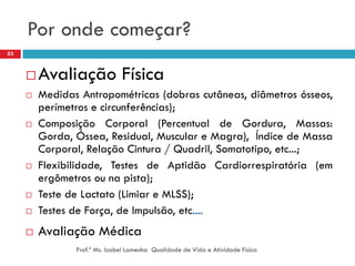 Por onde começar?
53



        Avaliação Física
        Medidas Antropométricas (dobras cutâneas, diâmetros ósseos,
         perímetros e circunferências);
        Composição Corporal (Percentual de Gordura, Massas:
         Gorda, Óssea, Residual, Muscular e Magra), Índice de Massa
         Corporal, Relação Cintura / Quadril, Somatotipo, etc...;
        Flexibilidade, Testes de Aptidão Cardiorrespiratória (em
         ergômetros ou na pista);
        Teste de Lactato (Limiar e MLSS);
        Testes de Força, de Impulsão, etc....
        Avaliação Médica
                Prof.ª Ms. Izabel Lamenha Qualidade de Vida e Atividade Física
 