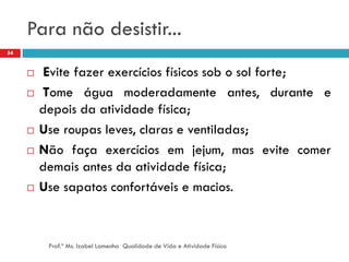 Para não desistir...
54


         Evite fazer exercícios físicos sob o sol forte;
        Tome água moderadamente antes, durante e
         depois da atividade física;
        Use roupas leves, claras e ventiladas;
        Não faça exercícios em jejum, mas evite comer
         demais antes da atividade física;
        Use sapatos confortáveis e macios.



          Prof.ª Ms. Izabel Lamenha Qualidade de Vida e Atividade Física
 