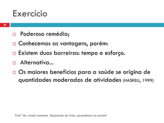 Exercício
56


         Poderoso remédio;
        Conhecemos as vantagens, porém:
        Existem duas barreiras: tempo e esforço.
         Alternativa...
        Os maiores benefícios para a saúde se origina de
         quantidades moderadas de atividades (HASKELL, 1999)




     Prof.ª Ms. Izabel Lamenha Qualidade de Vida, aprendemos na escola?
 