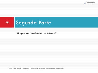 58           Segunda Parte
              O que aprendemos na escola?




     Prof.ª Ms. Izabel Lamenha Qualidade de Vida, aprendemos na escola?
 