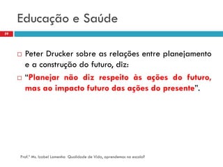 Educação e Saúde
59




        Peter Drucker sobre as relações entre planejamento
         e a construção do futuro, diz:
        “Planejar não diz respeito às ações do futuro,
         mas ao impacto futuro das ações do presente”.




     Prof.ª Ms. Izabel Lamenha Qualidade de Vida, aprendemos na escola?
 