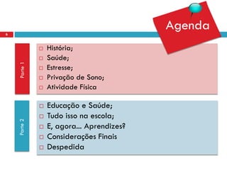 6
                                            Agenda
                 História;
                 Saúde;
    Parte 1




                 Estresse;
                 Privação de Sono;
                 Atividade Física

                 Educação e Saúde;
                 Tudo isso na escola;
    Parte 2




                 E, agora... Aprendizes?
                 Considerações Finais
                 Despedida
 