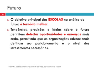 Futuro
60


        O objetivo principal das ESCOLAS na análise do
         futuro é torná-lo melhor.
        Tendências, previsões e ideias sobre o futuro
         permitem detectar oportunidades e ameaças mais
         cedo, permitindo que as organizações educacionais
         definam seu posicionamento e o nível dos
         investimentos necessários.



     Prof.ª Ms. Izabel Lamenha Qualidade de Vida, aprendemos na escola?
 