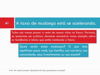 61           A taxa de mudança está se acelerando.
       Todos nós vamos passar o resto de nossas vidas no futuro. Portanto,
       se quisermos ser práticos, devemos concentrar nossa atenção sobre
       as tendências e ideias que estão moldando o futuro.

                 Quais serão essas mudanças? O que elas
                 significam para você, sua família, sua carreira, sua
                 comunidade, seus investimentos ou sua escola?



     Prof.ª Ms. Izabel Lamenha Qualidade de Vida, aprendemos na escola?
 