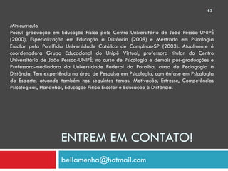63


Minicurrículo
Possui graduação em Educação Física pelo Centro Universitário de João Pessoa-UNIPÊ
(2000), Especialização em Educação à Distância (2008) e Mestrado em Psicologia
Escolar pela Pontifícia Universidade Católica de Campinas-SP (2003). Atualmente é
coordenadora Grupo Educacional do Unipê Virtual, professora titular do Centro
Universitário de João Pessoa-UNIPÊ, no curso de Psicologia e demais pós-graduações e
Professora-mediadora da Universidade Federal da Paraíba, curso de Pedagogia à
Distância. Tem experiência na área de Pesquisa em Psicologia, com ênfase em Psicologia
do Esporte, atuando também nos seguintes temas: Motivação, Estresse, Competências
Psicológicas, Handebol, Educação Física Escolar e Educação à Distância.




                     ENTREM EM CONTATO!
                     bellamenha@hotmail.com
 