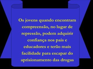 Os jovens quando encontram compreensão, no lugar de repressão, podem adquirir confiança nos pais e educadores e terão mais facilidade para escapar do aprisionamento das drogas 