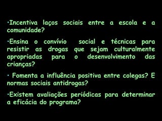 Incentiva laços sociais entre a escola e a comunidade?  Ensina o convívio  social e técnicas para resistir as drogas que sejam culturalmente apropriadas para o desenvolvimento das crianças? Fomenta a influência positiva entre colegas? E normas sociais antidrogas? Existem avaliações periódicas para determinar a eficácia do programa? 