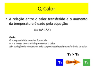 Q-Calor
• A relação entre o calor transferido e o aumento
da temperatura é dado pela equação:
Q= m*C*∆T
Onde:
Q = a quantidade de calor fornecida
m = a massa do material que recebe o calor
∆T= variação de temperatura do corpo causada pela transferência de calor
 