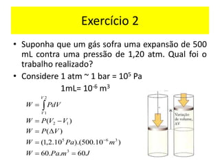 Exercício 2
• Suponha que um gás sofra uma expansão de 500
mL contra uma pressão de 1,20 atm. Qual foi o
trabalho realizado?
• Considere 1 atm ~ 1 bar = 105 Pa
1mL= 10-6 m3
J
m
Pa
W
m
Pa
W
V
P
W
V
V
P
W
dV
P
W
V
V
60
.
.
60
)
10
.
500
).(
10
.
2
,
1
(
)
(
)
(
3
3
6
5
1
2
2
1
=
=
=

=
−
=
=
−

 