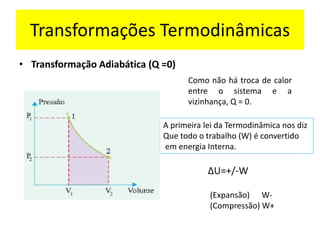 Transformações Termodinâmicas
• Transformação Adiabática (Q =0)
Como não há troca de calor
entre o sistema e a
vizinhança, Q = 0.
∆U=+/-W
A primeira lei da Termodinâmica nos diz
Que todo o trabalho (W) é convertido
em energia Interna.
(Expansão) W-
(Compressão) W+
 
