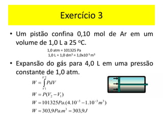 Exercício 3
• Um pistão confina 0,10 mol de Ar em um
volume de 1,0 L a 25 oC.
• Expansão do gás para 4,0 L em uma pressão
constante de 1,0 atm.
1,0 atm = 101325 Pa
1,0 L = 1,0 dm3 = 1,0x10-3 m3
J
m
Pa
W
m
Pa
W
V
V
P
W
dV
P
W
V
V
9
,
303
.
9
,
303
)
10
.
1
10
.
4
.(
101325
)
(
3
3
3
3
1
2
2
1
=
=
−
=
−
=
=
−
−

 